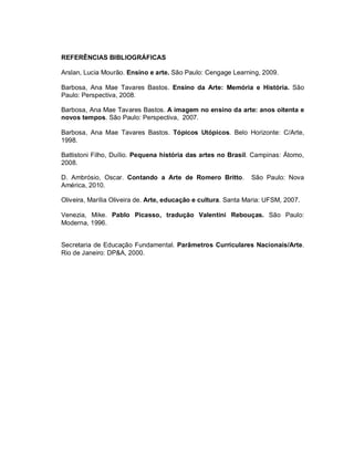 REFERÊNCIAS BIBLIOGRÁFICAS

Arslan, Lucia Mourão. Ensino e arte. São Paulo: Cengage Learning, 2009.

Barbosa, Ana Mae Tavares Bastos. Ensino da Arte: Memória e História. São
Paulo: Perspectiva, 2008.

Barbosa, Ana Mae Tavares Bastos. A imagem no ensino da arte: anos oitenta e
novos tempos. São Paulo: Perspectiva, 2007.

Barbosa, Ana Mae Tavares Bastos. Tópicos Utópicos. Belo Horizonte: C/Arte,
1998.

Battistoni Filho, Duílio. Pequena história das artes no Brasil. Campinas: Átomo,
2008.

D. Ambrósio, Oscar. Contando a Arte de Romero Britto.           São Paulo: Nova
América, 2010.

Oliveira, Marília Oliveira de. Arte, educação e cultura. Santa Maria: UFSM, 2007.

Venezia, Mike. Pablo Picasso, tradução Valentini Rebouças. São Paulo:
Moderna, 1996.


Secretaria de Educação Fundamental. Parâmetros Curriculares Nacionais/Arte.
Rio de Janeiro: DP&A, 2000.
 