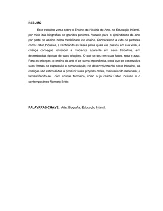 RESUMO

      Este trabalho versa sobre o Ensino da História da Arte, na Educação Infantil,
por meio das biografias de grandes pintores. Voltado para o aprendizado da arte
por parte de alunos desta modalidade de ensino. Conhecendo a vida de pintores
como Pablo Picasso, e verificando as fases pelas quais ele passou em sua vida, a
criança consegue entender a mudança aparente em seus trabalhos, em
determinadas épocas de suas criações. O que se deu em suas fases, rosa e azul.
Para as crianças, o ensino da arte é de suma importância, para que se desenvolva
suas formas de expressão e comunicação. No desenvolvimento deste trabalho, as
crianças são estimuladas a produzir suas próprias obras, manuseando materiais, e
familiarizando-se   com artistas famosos, como o já citado Pablo Picasso e o
contemporâneo Romero Britto.




PALAVRRAS-CHAVE: Arte, Biografia, Educação Infantil.
 