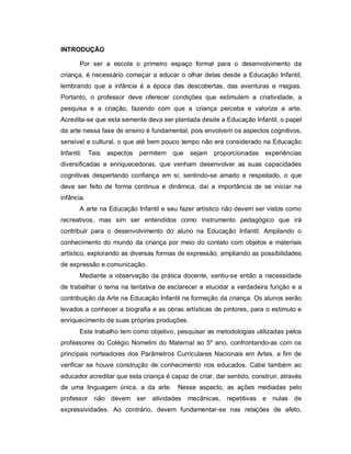 INTRODUÇÃO

        Por ser a escola o primeiro espaço formal para o desenvolvimento da
criança, é necessário começar a educar o olhar delas desde a Educação Infantil,
lembrando que a infância é a época das descobertas, das aventuras e magias.
Portanto, o professor deve oferecer condições que estimulem a criatividade, a
pesquisa e a criação, fazendo com que a criança perceba e valorize a arte.
Acredita-se que esta semente deva ser plantada desde a Educação Infantil, o papel
da arte nessa fase de ensino é fundamental, pois envolvem os aspectos cognitivos,
sensível e cultural, o que até bem pouco tempo não era considerado na Educação
Infantil.   Tais   aspectos   permitem que   sejam proporcionadas       experiências
diversificadas e enriquecedoras, que venham desenvolver as suas capacidades
cognitivas despertando confiança em si, sentindo-se amado e respeitado, o que
deve ser feito de forma continua e dinâmica, daí a importância de se iniciar na
infância.
        A arte na Educação Infantil e seu fazer artístico não devem ser vistos como
recreativos, mas sim ser entendidos como instrumento pedagógico que irá
contribuir para o desenvolvimento do aluno na Educação Infantil. Ampliando o
conhecimento do mundo da criança por meio do contato com objetos e materiais
artístico, explorando as diversas formas de expressão, ampliando as possibilidades
de expressão e comunicação.
        Mediante a observação da prática docente, sentiu-se então a necessidade
de trabalhar o tema na tentativa de esclarecer e elucidar a verdadeira função e a
contribuição da Arte na Educação Infantil na formação da criança. Os alunos serão
levados a conhecer a biografia e as obras artísticas de pintores, para o estimulo e
enriquecimento de suas próprias produções.
        Este trabalho tem como objetivo, pesquisar as metodologias utilizadas pelos
professores do Colégio Nomelini do Maternal ao 5º ano, confrontando-as com os
principais norteadores dos Parâmetros Curriculares Nacionais em Artes, a fim de
verificar se houve construção de conhecimento nos educados. Cabe também ao
educador acreditar que esta criança é capaz de criar, dar sentido, construir, através
de uma linguagem única, a da arte.       Nesse aspecto, as ações mediadas pelo
professor não devem ser atividades           mecânicas, repetitivas e nulas de
expressividades. Ao contrário, devem fundamentar-se nas relações de afeto,
 
