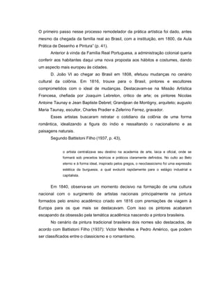 O primeiro passo nesse processo remodelador da prática artística foi dado, antes
mesmo da chegada da família real ao Brasil, com a instituição, em 1800, da Aula
Prática de Desenho e Pintura” (p. 41).
      Anterior à vinda da Família Real Portuguesa, a administração colonial queria
conferir aos habitantes daqui uma nova proposta aos hábitos e costumes, dando
um aspecto mais europeu às cidades.
      D. João VI ao chegar ao Brasil em 1808, efetuou mudanças no cenário
cultural da colônia. Em 1816, trouxe para o Brasil, pintores e escultores
comprometidos com o ideal de mudanças. Destacavam-se na Missão Artística
Francesa, chefiada por Joaquim Lebreton, critico de arte; os pintores Nicolas
Antoine Taunay e Jean Baptiste Debret; Grandjean de Montigny, arquiteto; augusto
Maria Taunay, escultor, Charles Pradier e Zeferino Ferrez, gravador.
      Esses artistas buscaram retratar o cotidiano da colônia de uma forma
romântica, idealizando a figura do índio e ressaltando o nacionalismo e as
paisagens naturais.
      Segundo Battistoni Filho (1937, p. 43),


             o artista centralizava seu destino na academia de arte, laica e oficial, onde se
             formará sob preceitos teóricos e práticos claramente definidos. No culto ao Belo
             eterno e à forma ideal, inspirado pelos gregos, o neoclassicismo foi uma expressão
             estética da burguesia, a qual evoluirá rapidamente para o estágio industrial e
             capitalista.


      Em 1840, observa-se um momento decisivo na formação de uma cultura
nacional com o surgimento de artistas nacionais principalmente na pintura
formados pelo ensino acadêmico criado em 1816 com premiações de viagem à
Europa para os que mais se destacavam. Com isso os pintores acabaram
escapando da obsessão pela temática acadêmica nascendo a pintora brasileira.
      No cenário da pintura tradicional brasileira dois nomes são destacados, de
acordo com Battistoni Filho (1937): Victor Meirelles e Pedro Américo, que podem
ser classificados entre o classicismo e o romantismo.
 