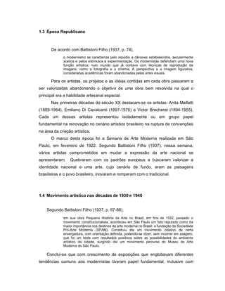 1.3 Época Republicana



      De acordo com Battistoni Filho (1937, p. 74),
             o modernismo se caracteriza pelo repúdio a cânones estabelecidos, secularmente
             aceitos e pelos estímulos à experimentação. Os modernistas defendiam uma nova
             função artística, num mundo que já contava com técnicas de reprodução de
             imagens, como a fotografia e o cinema. A perspectiva e a imagem figurativa,
             consideradas acadêmicas foram abandonadas pelas artes visuais.

      Para os artistas, os projetos e as idéias contidas em cada obra passaram a
ser valorizadas abandonando o objetivo de uma obra bem resolvida na qual o
principal era a habilidade artesanal especial.
      Nas primeiras décadas do século XX destacam-se os artistas: Anita Malfatti
(1889-1964), Emiliano Di Cavalcanti (1897-1976) e Victor Brecheret (1894-1955).
Cada um desses artistas representou isoladamente ou em grupo papel
fundamental na renovação no cenário artístico brasileiro na ruptura de convenções
na área da criação artística.
      O marco desta época foi a Semana de Arte Moderna realizada em São
Paulo, em fevereiro de 1922. Segundo Battistoni Filho (1937), nessa semana,
vários artistas comprometidos em mudar a expressão da arte nacional se
apresentaram.    Quebraram com os padrões europeus e buscaram valorizar a
identidade nacional e uma arte, cujo cenário de fundo, eram as paisagens
brasileiras e o povo brasileiro, inovaram e romperam com o tradicional.




1.4 Movimento artístico nas décadas de 1930 e 1940


    Segundo Battistoni Filho (1937, p. 87-88),
             em sua obra Pequena História da Arte no Brasil, em fins de 1932, passado o
             movimento constitucionalista, aconteceu em São Paulo um fato reputado como da
             maior importância nos destinos da arte moderna no Brasil: a fundação da Sociedade
             Pró-Arte Moderna (SPAM). Constituiu ela um movimento coletivo de certa
             envergadura, com orientação definida, podendo-se dizer, sem incorrer em exagero,
             que foi um teste com resultados positivos sobre as possibilidades do ambiente
             artístico da cidade, surgindo daí um movimento percurso do Museu de Arte
             Moderna de São Paulo.

    Conclui-se que com crescimento de exposições que englobavam diferentes
tendências comuns aos modernistas tiveram papel fundamental, inclusive com
 