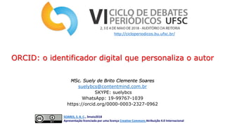 MSc. Suely de Brito Clemente Soares
suelybcs@contentmind.com.br
SKYPE: suelybcs
WhatsApp: 19-99767-1039
https://orcid.org/0000-0003-2327-0962
SOARES, S. B. C., 3maio2018
Apresentação licenciada por uma licença Creative Commons Atribuição 4.0 Internacional
ORCID: o identificador digital que personaliza o autor
http://cicloperiodicos.bu.ufsc.br/
 