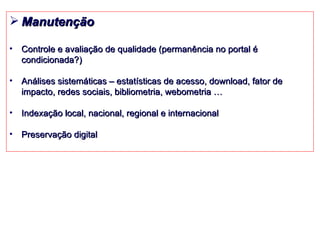 Manutenção Controle e avaliação de qualidade (permanência no portal é condicionada?) Análises sistemáticas – estatísticas de acesso, download, fator de impacto, redes sociais, bibliometria, webometria … Indexação local, nacional, regional e internacional Preservação digital 