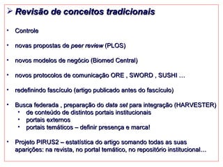Revisão de conceitos tradicionais Controle novas propostas de  peer review  (PLOS) novos modelos de negócio (Biomed Central) novos protocolos de comunicação ORE , SWORD , SUSHI … redefinindo fascículo (artigo publicado antes do fascículo) Busca federada , preparação do  data set  para integração (HARVESTER) de conteúdo de distintos portais institucionais portais externos portais temáticos – definir presença e marca! Projeto PIRUS2 – estatística do artigo somando todas as suas aparições: na revista, no portal temático, no repositório institucional… 