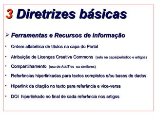 3  Diretrizes básicas Ferramentas e Recursos de informação Ordem alfabética de títulos na capa do Portal Atribuição de Licenças Creative Commons  (selo na capa/periódico e artigos) Compartilhamento  (uso de AddThis  ou similares) Referências hiperlinkadas para textos completos e/ou bases de dados Hiperlink da citação no texto para referência e vice-versa DOI  hiperlinkado no final de cada referência nos artigos 