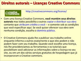 Direitos autorais – Licenças Creative Commons http://creativecommons.org/license/ Com uma licença Creative Commons,  você mantém seus direitos autorais  mas todos possibilita a outros  copiar e distribuir sua obra  contanto que  atribuam crédito a você  -- e somente sob as condições que você especificar aqui. Se você quiser oferecer sua obra sem nenhuma condição, escolha o  domínio público .  O Creative Commons ajuda-lhe a publicar seu trabalho online enquanto informa a outros exatamente o que eles podem e não podem fazer com seu trabalho. Quando você escolhe uma licença, nós lhe providenciamos as ferramentas e os tutoriais que possibilitam você adicionar as informações sobre a licença no seu site, ou em um dos vários serviços gratuitos de hospedagem que já incorporaram o Creative commons.  
