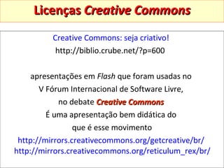 Licenças  Creative Commons Creative Commons: seja criativo!   http://biblio.crube.net/?p=600  apresentações em  Flash  que foram usadas no  V Fórum Internacional de Software Livre,  no debate  Creative Commons   É uma apresentação bem didática do  que é esse movimento http://mirrors.creativecommons.org/getcreative/br/   http://mirrors.creativecommons.org/reticulum_rex/br/   