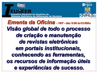 Ementa da Oficina  - 16/7 - das 9:00 às12:00hs Visão global de todo o processo  de criação e manutenção  de revistas eletrônicas  em portais institucionais,  conhecendo as ferramentas,  os recursos de informação úteis  e experiências de sucesso. 