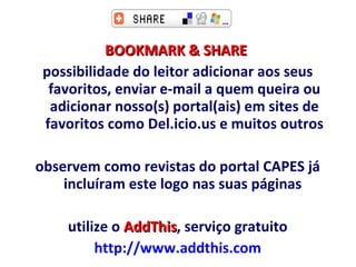 BOOKMARK & SHARE   possibilidade do leitor adicionar aos seus favoritos, enviar e-mail a quem queira ou adicionar nosso(s) portal(ais) em sites de favoritos como Del.icio.us e muitos outros observem como revistas do portal CAPES já incluíram este logo nas suas páginas  utilize o  AddThis , serviço gratuito http://www.addthis.com   