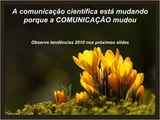 A comunicação científica está mudando porque a COMUNICAÇÃO mudou Observe tendências 2010 nos próximos slides 