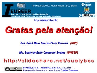 Gratas pela atenção! Dra. Sueli Mara Soares Pinto Ferreira    (USP) Ms. Suely de Brito Clemente Soares   (UNESP) http://slideshare.net/suelybcs SOARES, S. B. C .;  FERREIRA, S. M. S. P. , julho/2010  Apresentação licenciada por uma licença  Creative Commons http://euseer.ibict.br   14-16/julho/2010, Florianópolis, SC, Brasil 