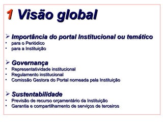 1  Visão global Importância do portal Institucional ou temático para o Periódico para a Instituição  Governança Representatividade institucional Regulamento institucional  Comissão Gestora do Portal nomeada pela Instituição Sustentabilidade Previsão de recurso orçamentário da Instituição Garantia e compartilhamento de serviços de terceiros 
