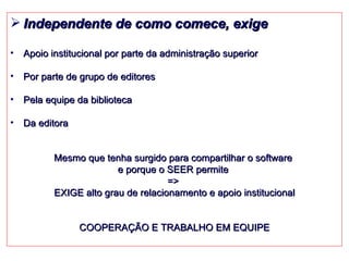 Independente de como comece, exige Apoio i nstitucional por parte da administração superior Por parte de grupo de editores Pela equipe da biblioteca Da editora Mesmo que tenha surgido para compartilhar o software  e porque o SEER permite  =>  EXIGE alto grau de relacionamento e apoio institucional COOPERAÇÃO E TRABALHO EM EQUIPE 