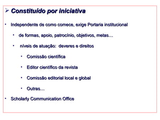 Constituído por iniciativa Independente de como comece, exige Portaria institucional  de formas, apoio, patrocínio, objetivos, metas… níveis de atuação:  deveres e direitos Comissão científica Editor científico da revista Comissão editorial local e global Outras… Scholarly Communication Office 