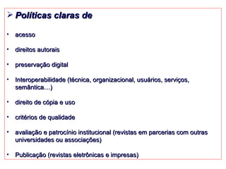Políticas claras de acesso direitos autorais preservação digital Interoperabilidade (técnica, organizacional, usuários, serviços, semântica…) direito de cópia e uso critérios de qualidade avaliação e patrocínio institucional (revistas em parcerias com outras universidades ou associações)  Publicação (revistas eletrônicas e impresas) 