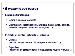 É premente que possua Equipe multiprofissional Interna e externa à instituição Distintos perfis (pesquisadores, analistas, bibliotecários,  editores, revisores, designers, tradutores, advogados …)  Definição de serviços referente a conteúdos Comuns  (pool de revisão, tradução, formatação, apoio técnico…)  Específicos  (tratamento de conteúdo texto, vídeos, tabelas, música, fórmulas…) 