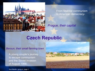 Czech Republic
Beroun, their small farming town
Prague, their capital
A young couple’s journey
to escape communism
and the Soviet invasion
of August 1968.
Sue Medlin, group 4, page 1
From Stalinist communism
to American democracy-
 