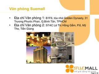 Page 6 / 26
Văn phòng Suemall
• Địa chỉ Văn phòng 1: B1F6, tòa nhà Golden Dynasty, 31
Trương Phước Phan, Q.Bình Tân, TPHCM
• Địa chỉ Văn phòng 2: 57/4C Lê Thị Hồng Gấm, P.6, Mỹ
Tho, Tiền Giang
 