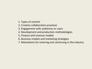 1. Types of content   2. Creative collaboration practices 3.  Engagement with audiences or users 4.  Development and production methodologies 5.  Finance and revenue models 6.  Business models and marketing strategies 7.  Motivations for entering and continuing in the industry 