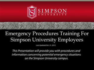 Emergency Procedures Training For
  Simpson University Employees
                     Last Updated Oct. 31, 2012


   This Presentation will provide you with procedures and
  information concerning potential emergency situations
             on the Simpson University campus.
 