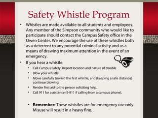 Safety Whistle Program
•   Whistles are made available to all students and employees.
    Any member of the Simpson community who would like to
    participate should contact the Campus Safety office in the
    Owen Center. We encourage the use of these whistles both
    as a deterrent to any potential criminal activity and as a
    means of drawing maximum attention in the event of an
    emergency.
•   If you hear a whistle:
     •   Call Campus Safety. Report location and nature of trouble.
     •   Blow your whistle.
     •   Move carefully toward the first whistle, and (keeping a safe distance)
         continue blowing.
     •   Render first aid to the person soliciting help.
     •   Call 911 for assistance (9-911 if calling from a campus phone).


     • Remember: These whistles are for emergency use only.
       Misuse will result in a heavy fine.
 