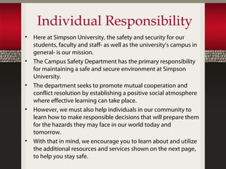 Individual Responsibility
•   Here at Simpson University, the safety and security for our
    students, faculty and staff- as well as the university’s campus in
    general- is our mission.
•   The Campus Safety Department has the primary responsibility
    for maintaining a safe and secure environment at Simpson
    University.
•   The department seeks to promote mutual cooperation and
    conflict resolution by establishing a positive social atmosphere
    where effective learning can take place.
•   However, we must also help individuals in our community to
    learn how to make responsible decisions that will prepare them
    for the hazards they may face in our world today and
    tomorrow.
•   With that in mind, we encourage you to learn about and utilize
    the additional resources and services shown on the next page,
    to help you stay safe.
 
