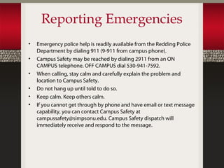 Reporting Emergencies
•   Emergency police help is readily available from the Redding Police
    Department by dialing 911 (9-911 from campus phone).
•   Campus Safety may be reached by dialing 2911 from an ON
    CAMPUS telephone. OFF CAMPUS dial 530-941-7592.
•   When calling, stay calm and carefully explain the problem and
    location to Campus Safety.
•   Do not hang up until told to do so.
•   Keep calm. Keep others calm.
•   If you cannot get through by phone and have email or text message
    capability, you can contact Campus Safety at
    campussafety@simpsonu.edu. Campus Safety dispatch will
    immediately receive and respond to the message.
 