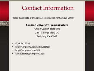 Contact Information
Please make note of this contact information for Campus Safety.


              Simpson University - Campus Safety
                    Owen Center, Suite 106
                    2211 College View Dr.
                      Redding, Ca 96003

•   (530) 941.7592
•   http://simpsonu.edu/campussafety
•   http://simpsonu.edu/911
•   campussafety@simpsonu.edu
 