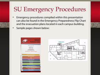 SU Emergency Procedures
•   Emergency procedures compiled within this presentation
    can also be found in the Emergency Preparedness Flip Chart
    and the evacuation plans located in each campus building.
•   Sample pages shown below:
 