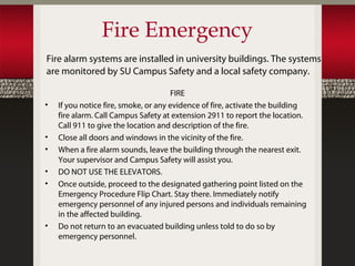 Fire Emergency
Fire alarm systems are installed in university buildings. The systems
are monitored by SU Campus Safety and a local safety company.

                                       FIRE
•   If you notice fire, smoke, or any evidence of fire, activate the building
    fire alarm. Call Campus Safety at extension 2911 to report the location.
    Call 911 to give the location and description of the fire.
•   Close all doors and windows in the vicinity of the fire.
•   When a fire alarm sounds, leave the building through the nearest exit.
    Your supervisor and Campus Safety will assist you.
•   DO NOT USE THE ELEVATORS.
•   Once outside, proceed to the designated gathering point listed on the
    Emergency Procedure Flip Chart. Stay there. Immediately notify
    emergency personnel of any injured persons and individuals remaining
    in the affected building.
•   Do not return to an evacuated building unless told to do so by
    emergency personnel.
 