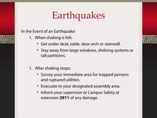 Earthquakes
In the Event of an Earthquake:
     1. When shaking is felt:
         • Get under desk, table, door arch or stairwell.
         • Stay away from large windows, shelving systems or
           tall partitions.

    1. After shaking stops:
        • Survey your immediate area for trapped persons
          and ruptured utilities.
        • Evacuate to your designated assembly area.
        • Inform your supervisor or Campus Safety at
          extension 2911 of any damage.
 