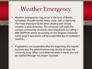 Weather Emergency
•   Weather emergencies may occur in the form of floods,
    tornadoes, thunderstorms, heavy snow, hail, or lightning.
    The most important factor when dealing with severe
    weather is early detection. The university will notify the
    campus community via email, news broadcasts, by calling 1-
    888-SIMPSON and/or by posting on the Simpson University
    home page if operations will be suspended due to inclement
    weather.

•   If operations are suspended after the beginning of a regular
    business day, the administration may decide to close the
    university early. When such determination is made, you will
    be notified through the proper channels.
 