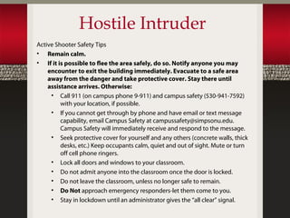 Hostile Intruder
Active Shooter Safety Tips
• Remain calm.
• If it is possible to flee the area safely, do so. Notify anyone you may
    encounter to exit the building immediately. Evacuate to a safe area
    away from the danger and take protective cover. Stay there until
    assistance arrives. Otherwise:
     • Call 911 (on campus phone 9-911) and campus safety (530-941-7592)
         with your location, if possible.
     • If you cannot get through by phone and have email or text message
         capability, email Campus Safety at campussafety@simpsonu.edu.
         Campus Safety will immediately receive and respond to the message.
     • Seek protective cover for yourself and any others (concrete walls, thick
         desks, etc.) Keep occupants calm, quiet and out of sight. Mute or turn
         off cell phone ringers.
     • Lock all doors and windows to your classroom.
     • Do not admit anyone into the classroom once the door is locked.
     • Do not leave the classroom, unless no longer safe to remain.
     • Do Not approach emergency responders-let them come to you.
     • Stay in lockdown until an administrator gives the “all clear” signal.
 