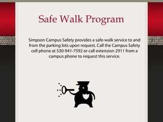 Safe Walk Program
Simpson Campus Safety provides a safe-walk service to and
from the parking lots upon request. Call the Campus Safety
  cell phone at 530-941-7592 or call extension 2911 from a
           campus phone to request this service.
 