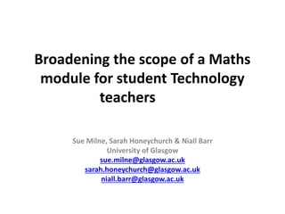 Broadening the scope of a Maths
module for student Technology
teachers
Sue Milne, Sarah Honeychurch & Niall Barr
University of Glasgow
sue.milne@glasgow.ac.uk
sarah.honeychurch@glasgow.ac.uk
niall.barr@glasgow.ac.uk
 