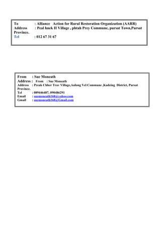 To : Alliance Action for Rural Restoration Organization (AARR)
Address : Peal hnek II Village , phtah Prey Commune, pursat Town,Pursat
Province.
Tel : 012 67 31 67
From : Sue Moneath
Address : From : Sue Moneath
Address : Preak Chher Trav Village,Anlong Vel Commune ,Kadeing District, Pursat
Province.
Tel : 089446487, 090486291
Email : suemoneath168@yahoo.com
Gmail : suemoneath168@Gmail.com
 