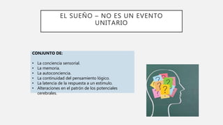 EL SUEÑO – NO ES UN EVENTO
UNITARIO
CONJUNTO DE:
• La conciencia sensorial.
• La memoria.
• La autoconciencia.
• La continuidad del pensamiento lógico.
• La latencia de la respuesta a un estímulo.
• Alteraciones en el patrón de los potenciales
cerebrales.
 