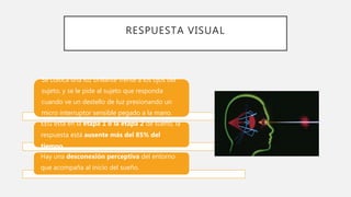 RESPUESTA VISUAL
Se coloca una luz brillante frente a los ojos del
sujeto, y se le pide al sujeto que responda
cuando ve un destello de luz presionando un
micro interruptor sensible pegado a la mano.
EEG está en la etapa 1 o la etapa 2 de sueño, la
respuesta está ausente más del 85% del
tiempo.
Hay una desconexión perceptiva del entorno
que acompaña al inicio del sueño.
 