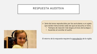 RESPUESTA AUDITIVA
 Serie de tonos reproducidos por los auriculares a un sujeto
que recibe instrucciones cada vez que se escucha un tono.
• Tiempos de reacción más largos al inicio de la etapa 1
• Ausentes al conciliar el sueño.
El retorno de la respuesta requiere la reanudación de la vigilia.
 