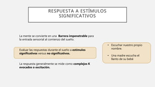 RESPUESTA A ESTÍMULOS
SIGNIFICATIVOS
La mente se convierte en una Barrera impenetrable para
la entrada sensorial al comienzo del sueño.
Evaluar las respuestas durante el sueño a estímulos
significativos versus no significativos.
La respuesta generalmente se mide como complejos K
evocados o excitación.
• Escuchar nuestro propio
nombre.
• Una madre escucha el
llanto de su bebé
 