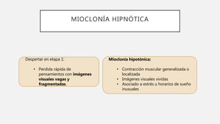MIOCLONÍA HIPNÓTICA
Despertar en etapa 1:
• Perdida rápida de
pensamientos con imágenes
visuales vagas y
fragmentadas.
Mioclonía hipotónica:
• Contracción muscular generalizada o
localizada
• Imágenes visuales vividas
• Asociado a estrés u horarios de sueño
inusuales
 