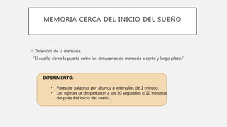 MEMORIA CERCA DEL INICIO DEL SUEÑO
Deterioro de la memoria.
“El sueño cierra la puerta entre los almacenes de memoria a corto y largo plazo.”
EXPERIMENTO:
• Pares de palabras por altavoz a intervalos de 1 minuto.
• Los sujetos se despertaron a los 30 segundos o 10 minutos
después del inicio del sueño.
 
