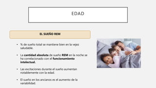 EDAD
EL SUEÑO REM
• % de sueño total se mantiene bien en la vejez
saludable.
• La cantidad absoluta de sueño REM en la noche se
ha correlacionado con el funcionamiento
intelectual.
• Las excitaciones durante el sueño aumentan
notablemente con la edad.
• El sueño en los ancianos es el aumento de la
variabilidad.
 