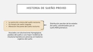 HISTORIA DE SUEÑO PREVIO
• La restricción crónica del sueño nocturno,
• Un horario de sueño irregular.
• Alteración frecuente del sueño nocturno.
Asociados con alucinaciones hipnagógicas,
parálisis del sueño o una mayor incidencia de
mioclonía hipnótica en personas sin trastorno
orgánico del sueño.
Distribución peculiar de los estados
de sueño, caracterizados por un
sueño REM prematuro.
 