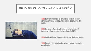 HISTORIA DE LA MEDICINA DEL SUEÑO
1981 Sullivan describió la terapia de presión positiva
continua en la vía aérea para la apnea obstructiva del
sueño
1986 Schenck informó sobre las características del
trastorno del comportamiento del sueño REM
1991 Publicación de Epworth Sleepiness Scale por Johns
1999 Descripción del vínculo de hipocretina (orexina) y
narcolepsia.
 