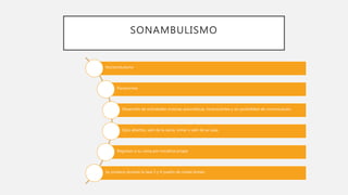 SONAMBULISMO
Noctambulismo
Parasomnia
Desarrollo de actividades motoras automáticas, inconscientes y sin posibilidad de comunicación.
Ojos abiertos, salir de la cama, orinar o salir de su casa.
Regresan a su cama por iniciativa propia
Se produce durante la fase 3 y 4 (sueño de ondas lentas)
 