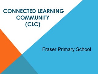 IMPLEMENTATION OF THE  CONNECTED LEARNING COMMUNITY  (CLC)  Fraser Primary School 