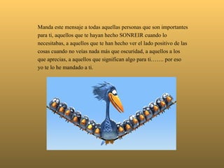   Manda este mensaje a todas aquellas personas que son importantes para ti, aquellos que te hayan hecho SONREIR cuando lo necesitabas, a aquellos que te han hecho ver el lado positivo de las cosas cuando no veías nada más que oscuridad, a aquellos a los que aprecias, a aquellos que significan algo para ti……. por eso yo te lo he mandado a ti. 