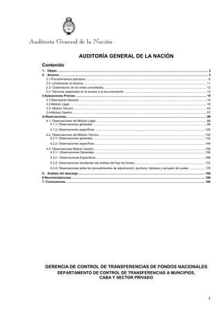 1
AUDITORÍA GENERAL DE LA NACIÓN
Contenido
1- Objeto .................................................................................................................................................................................. 2
2- Alcance ................................................................................................................................................................................ 3
2.1-Procedimientos aplicados................................................................................................................................................. 8
2.2- Limitaciones al alcance.................................................................................................................................................. 11
2.3- Colaboración de los entes consultados.......................................................................................................................... 12
2.4- Demoras registradas en el acceso a la documentación ................................................................................................. 13
3-Aclaraciones Previas ........................................................................................................................................................... 15
3.1-Descripción General ....................................................................................................................................................... 15
3.2-Módulo Legal.................................................................................................................................................................. 19
3.3- Módulo Técnico ............................................................................................................................................................. 43
3.4-Módulo Gestión .............................................................................................................................................................. 57
4-Observaciones...................................................................................................................................................................... 88
4.1- Observaciones del Módulo Legal................................................................................................................................... 88
4.1.1- Observaciones generales ...................................................................................................................................... 88
4.1.2- Observaciones específicas .................................................................................................................................. 120
4.2- Observaciones del Módulo Técnico............................................................................................................................. 132
4.2.1- Observaciones generales .................................................................................................................................... 132
4.2.2- Observaciones específicas .................................................................................................................................. 149
4.3- Observaciones Módulo Gestión................................................................................................................................... 156
4.3.1 - Observaciones Generales................................................................................................................................... 156
4.3.2 - Observaciones Específicas................................................................................................................................. 168
4.3.3- Observaciones resultantes del análisis del flujo de fondos................................................................................... 172
4.3.4- Observaciones sobre los procedimientos de adjudicación, escritura, hipoteca y recupero de cuotas ................... 178
5- Análisis del descargo ..................................................................................................................................................... 185
6-Recomendaciones.............................................................................................................................................................. 186
7- Conclusiones..................................................................................................................................................................... 195
GERENCIA DE CONTROL DE TRANSFERENCIAS DE FONDOS NACIONALES
DEPARTAMENTO DE CONTROL DE TRANSFERENCIAS A MUNCIPIOS,
CABA Y SECTOR PRIVADO
 