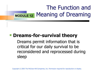 The Function and Meaning of Dreaming Dreams-for-survival theory Dreams permit information that is critical for our daily survival to be reconsidered and reprocessed during sleep Copyright © 2005 The McGraw-Hill Companies, Inc. Permission required for reproduction or display. 